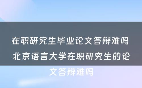 在职研究生毕业论文答辩难吗 北京语言大学在职研究生的论文答辩难吗