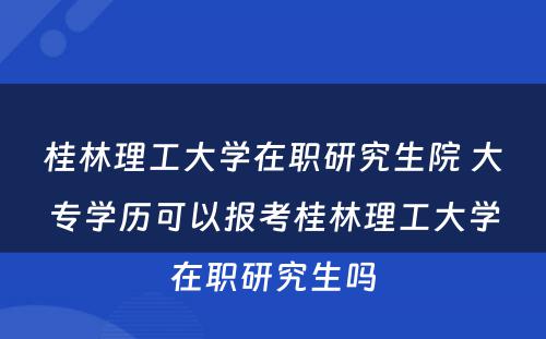 桂林理工大学在职研究生院 大专学历可以报考桂林理工大学在职研究生吗