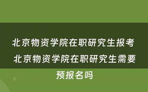 北京物资学院在职研究生报考 北京物资学院在职研究生需要预报名吗