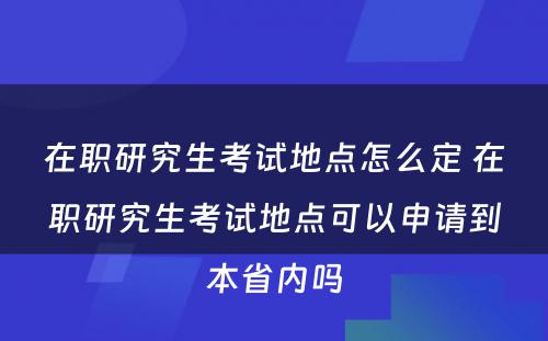 在职研究生考试地点怎么定 在职研究生考试地点可以申请到本省内吗