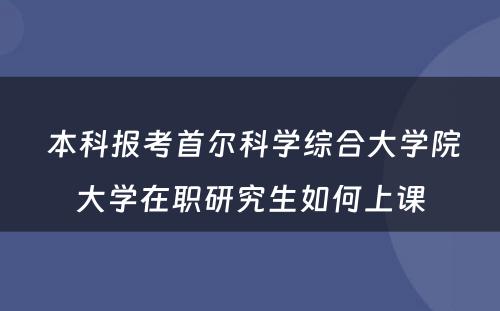  本科报考首尔科学综合大学院大学在职研究生如何上课