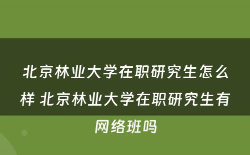 北京林业大学在职研究生怎么样 北京林业大学在职研究生有网络班吗