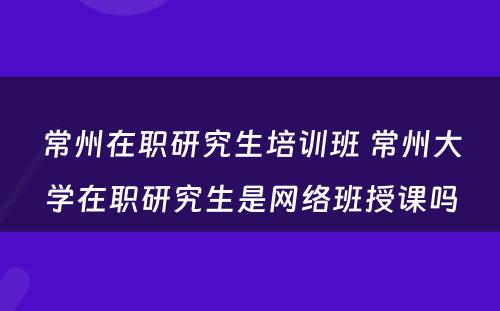 常州在职研究生培训班 常州大学在职研究生是网络班授课吗