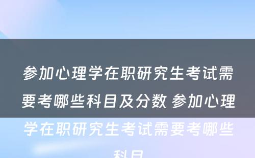 参加心理学在职研究生考试需要考哪些科目及分数 参加心理学在职研究生考试需要考哪些科目