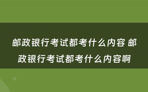 邮政银行考试都考什么内容 邮政银行考试都考什么内容啊