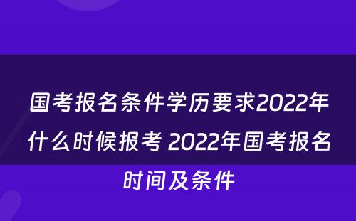 国考报名条件学历要求2022年什么时候报考 2022年国考报名时间及条件