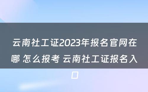 云南社工证2023年报名官网在哪 怎么报考 云南社工证报名入口