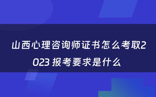 山西心理咨询师证书怎么考取2023 报考要求是什么 