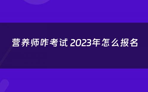 营养师咋考试 2023年怎么报名 