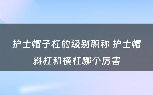 护士帽子杠的级别职称 护士帽斜杠和横杠哪个厉害