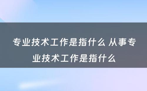 专业技术工作是指什么 从事专业技术工作是指什么