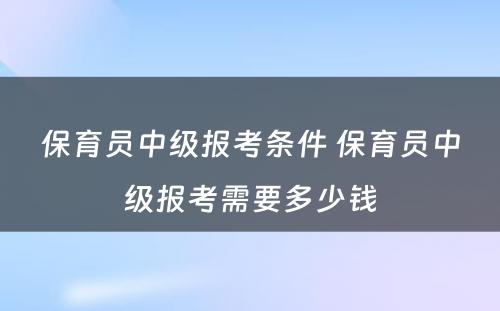 保育员中级报考条件 保育员中级报考需要多少钱
