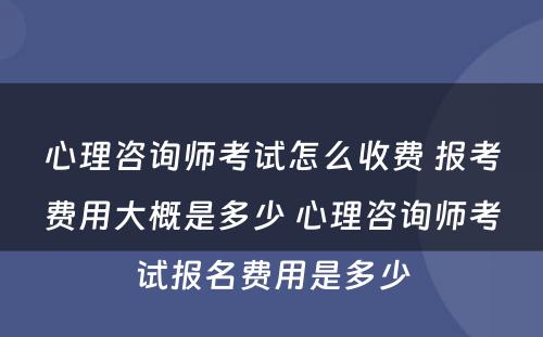 心理咨询师考试怎么收费 报考费用大概是多少 心理咨询师考试报名费用是多少
