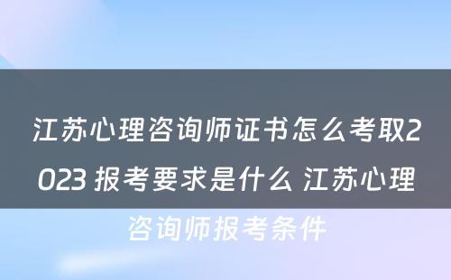 江苏心理咨询师证书怎么考取2023 报考要求是什么 江苏心理咨询师报考条件