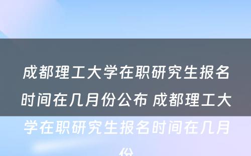 成都理工大学在职研究生报名时间在几月份公布 成都理工大学在职研究生报名时间在几月份