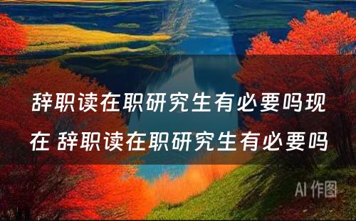 辞职读在职研究生有必要吗现在 辞职读在职研究生有必要吗