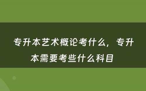 专升本艺术概论考什么，专升本需要考些什么科目 