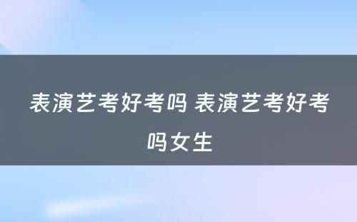 表演艺考好考吗 表演艺考好考吗女生