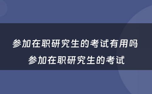 参加在职研究生的考试有用吗 参加在职研究生的考试