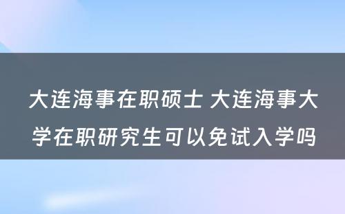 大连海事在职硕士 大连海事大学在职研究生可以免试入学吗