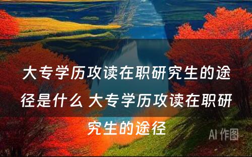 大专学历攻读在职研究生的途径是什么 大专学历攻读在职研究生的途径