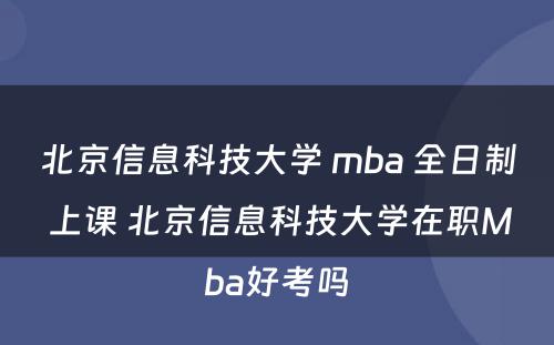 北京信息科技大学 mba 全日制 上课 北京信息科技大学在职Mba好考吗