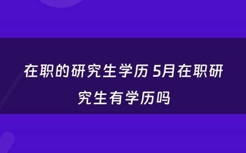 在职的研究生学历 5月在职研究生有学历吗