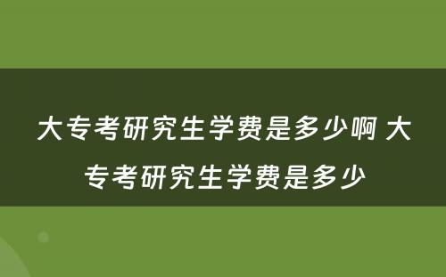 大专考研究生学费是多少啊 大专考研究生学费是多少