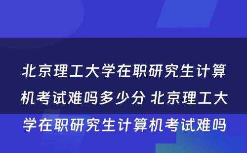 北京理工大学在职研究生计算机考试难吗多少分 北京理工大学在职研究生计算机考试难吗