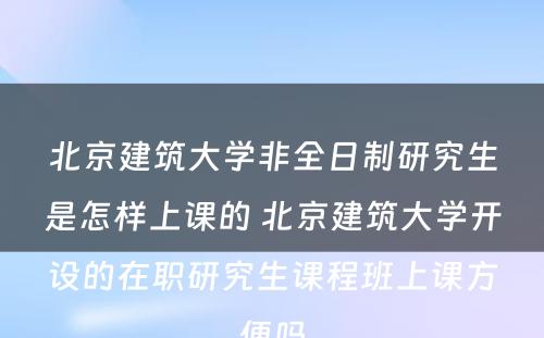 北京建筑大学非全日制研究生是怎样上课的 北京建筑大学开设的在职研究生课程班上课方便吗