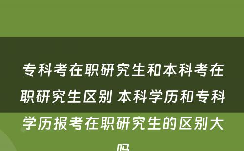 专科考在职研究生和本科考在职研究生区别 本科学历和专科学历报考在职研究生的区别大吗