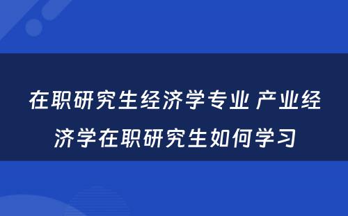 在职研究生经济学专业 产业经济学在职研究生如何学习