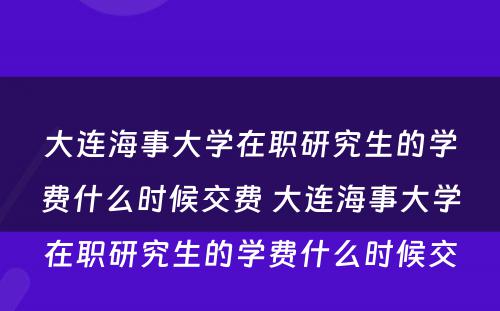 大连海事大学在职研究生的学费什么时候交费 大连海事大学在职研究生的学费什么时候交