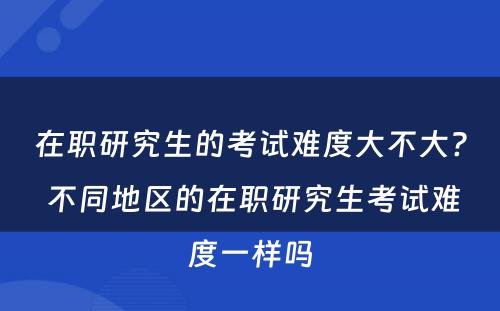 在职研究生的考试难度大不大? 不同地区的在职研究生考试难度一样吗