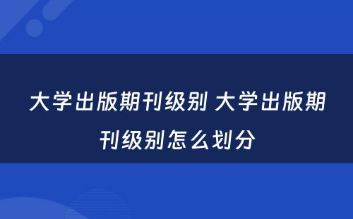 大学出版期刊级别 大学出版期刊级别怎么划分