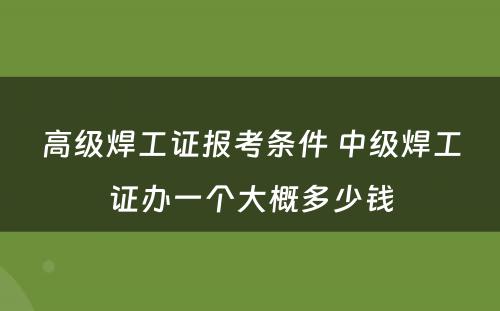 高级焊工证报考条件 中级焊工证办一个大概多少钱