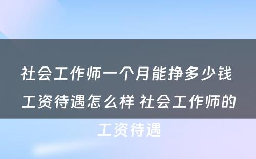 社会工作师一个月能挣多少钱 工资待遇怎么样 社会工作师的工资待遇