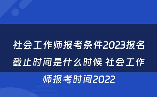 社会工作师报考条件2023报名截止时间是什么时候 社会工作师报考时间2022