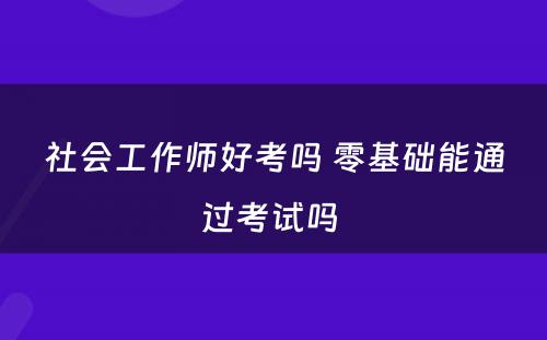 社会工作师好考吗 零基础能通过考试吗 