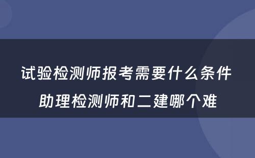 试验检测师报考需要什么条件 助理检测师和二建哪个难