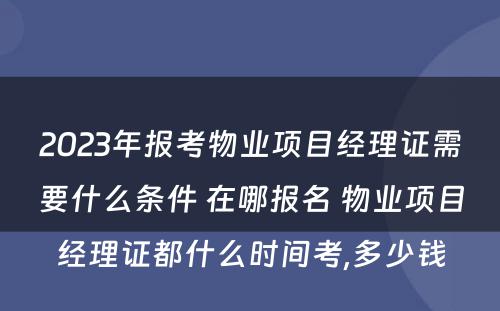 2023年报考物业项目经理证需要什么条件 在哪报名 物业项目经理证都什么时间考,多少钱
