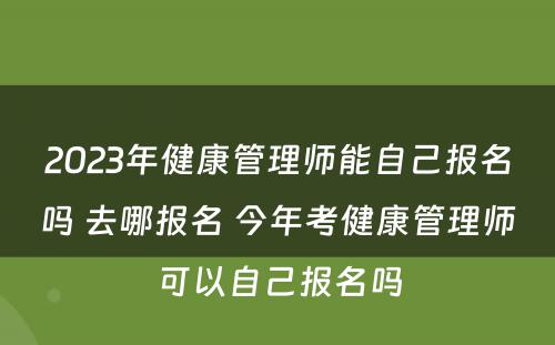 2023年健康管理师能自己报名吗 去哪报名 今年考健康管理师可以自己报名吗
