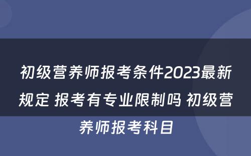 初级营养师报考条件2023最新规定 报考有专业限制吗 初级营养师报考科目