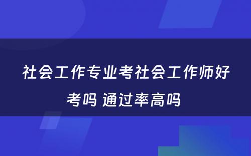 社会工作专业考社会工作师好考吗 通过率高吗 
