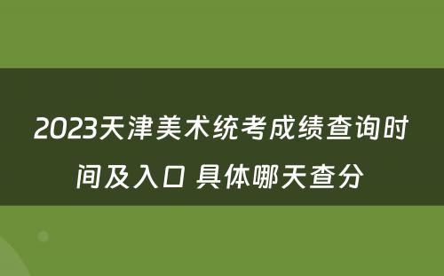 2023天津美术统考成绩查询时间及入口 具体哪天查分 