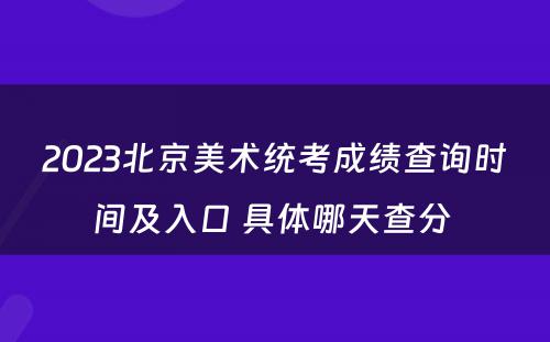2023北京美术统考成绩查询时间及入口 具体哪天查分 