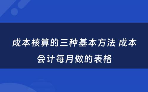 成本核算的三种基本方法 成本会计每月做的表格