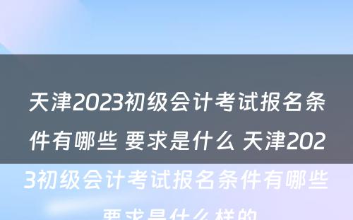 天津2023初级会计考试报名条件有哪些 要求是什么 天津2023初级会计考试报名条件有哪些 要求是什么样的