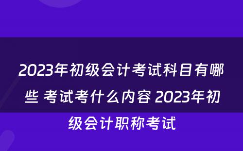 2023年初级会计考试科目有哪些 考试考什么内容 2023年初级会计职称考试
