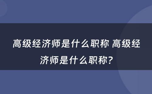 高级经济师是什么职称 高级经济师是什么职称?